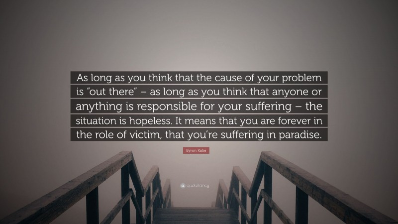 Byron Katie Quote: “As long as you think that the cause of your problem is “out there” – as long as you think that anyone or anything is responsible for your suffering – the situation is hopeless. It means that you are forever in the role of victim, that you’re suffering in paradise.”