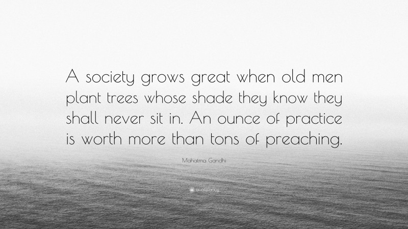Mahatma Gandhi Quote: “A society grows great when old men plant trees whose shade they know they shall never sit in. An ounce of practice is worth more than tons of preaching.”