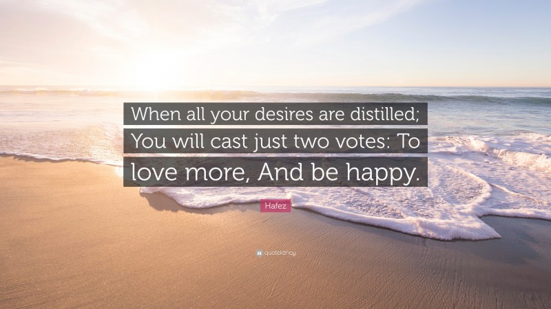 Hafez Quote: “When all your desires are distilled; You will cast just two votes: To love more, And be happy.”