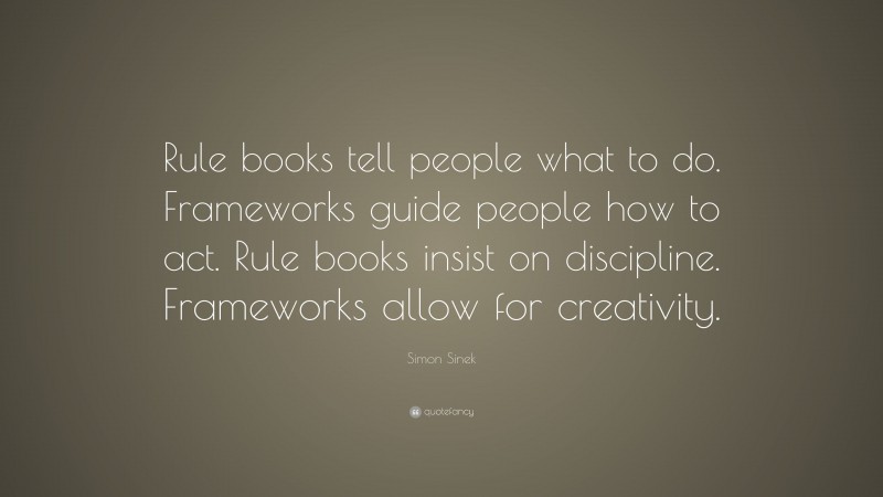 Simon Sinek Quote: “Rule books tell people what to do. Frameworks guide people how to act. Rule books insist on discipline. Frameworks allow for creativity.”