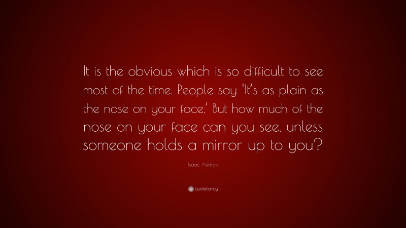 Isaac Asimov Quote: “It is the obvious which is so difficult to see most of the time. People say ‘It’s as plain as the nose on your face.’ But how much of the nose on your face can you see, unless someone holds a mirror up to you?”