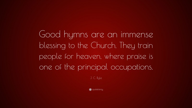 J. C. Ryle Quote: “Good hymns are an immense blessing to the Church. They train people for heaven, where praise is one of the principal occupations.”