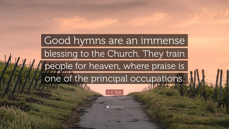 J. C. Ryle Quote: “Good hymns are an immense blessing to the Church. They train people for heaven, where praise is one of the principal occupations.”