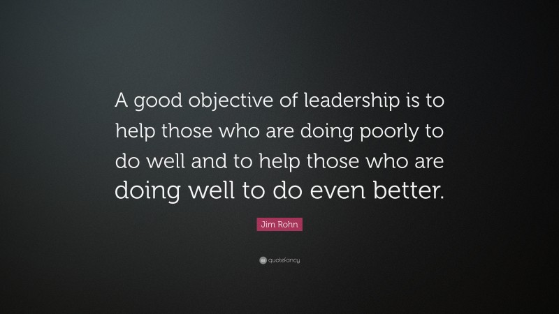 Jim Rohn Quote: “A good objective of leadership is to help those who are doing poorly to do well and to help those who are doing well to do even better.”