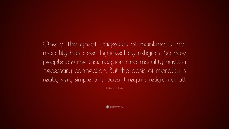 Arthur C. Clarke Quote: “One of the great tragedies of mankind is that morality has been hijacked by religion. So now people assume that religion and morality have a necessary connection. But the basis of morality is really very simple and doesn’t require religion at all.”