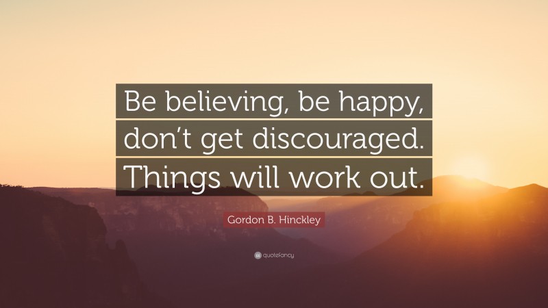 Gordon B. Hinckley Quote: “Be believing, be happy, don’t get discouraged. Things will work out.”