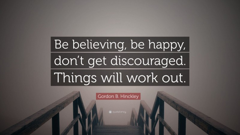 Gordon B. Hinckley Quote: “Be believing, be happy, don’t get discouraged. Things will work out.”