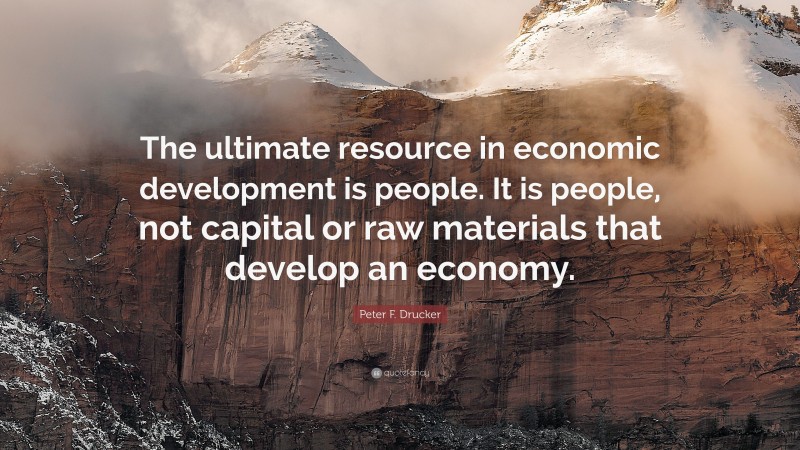 Peter F. Drucker Quote: “The ultimate resource in economic development is people. It is people, not capital or raw materials that develop an economy.”