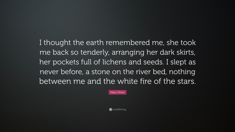 Mary Oliver Quote: “I thought the earth remembered me, she took me back so tenderly, arranging her dark skirts, her pockets full of lichens and seeds. I slept as never before, a stone on the river bed, nothing between me and the white fire of the stars.”