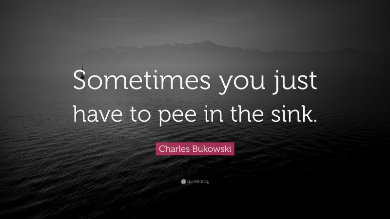 Charles Bukowski Quote: “Sometimes you just have to pee in the sink.”
