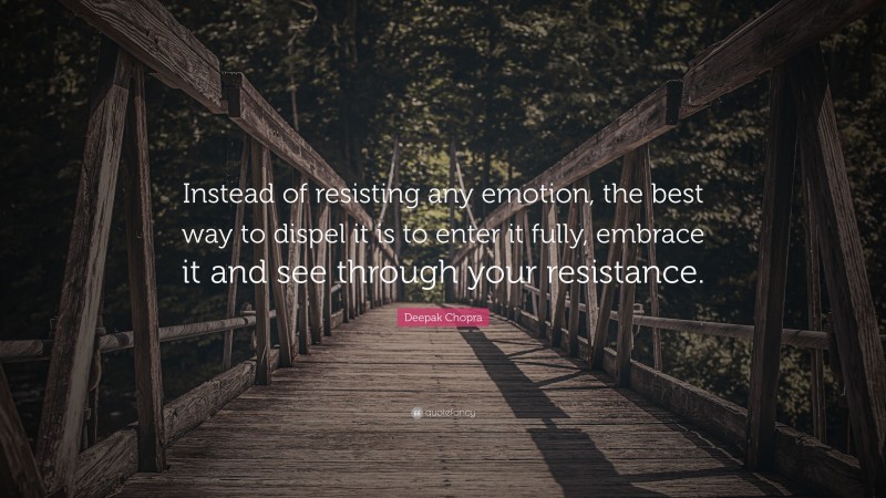 Deepak Chopra Quote: “Instead of resisting any emotion, the best way to dispel it is to enter it fully, embrace it and see through your resistance.”