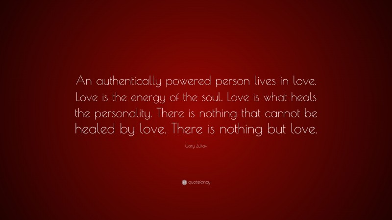 Gary Zukav Quote: “An authentically powered person lives in love. Love is the energy of the soul. Love is what heals the personality. There is nothing that cannot be healed by love. There is nothing but love.”