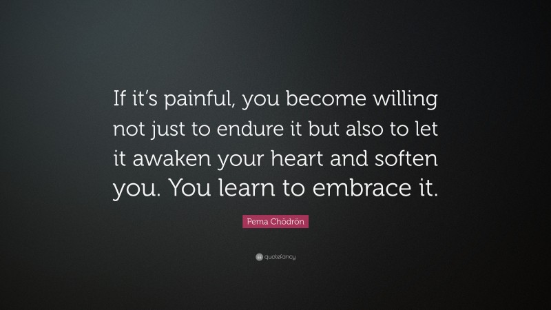 Pema Chödrön Quote: “If it’s painful, you become willing not just to endure it but also to let it awaken your heart and soften you. You learn to embrace it.”