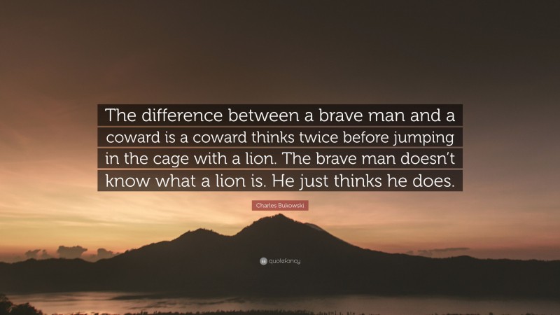 Charles Bukowski Quote: “The difference between a brave man and a coward is a coward thinks twice before jumping in the cage with a lion. The brave man doesn’t know what a lion is. He just thinks he does.”