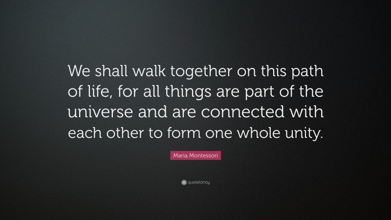 Maria Montessori Quote: “We shall walk together on this path of life, for all things are part of the universe and are connected with each other to form one whole unity.”