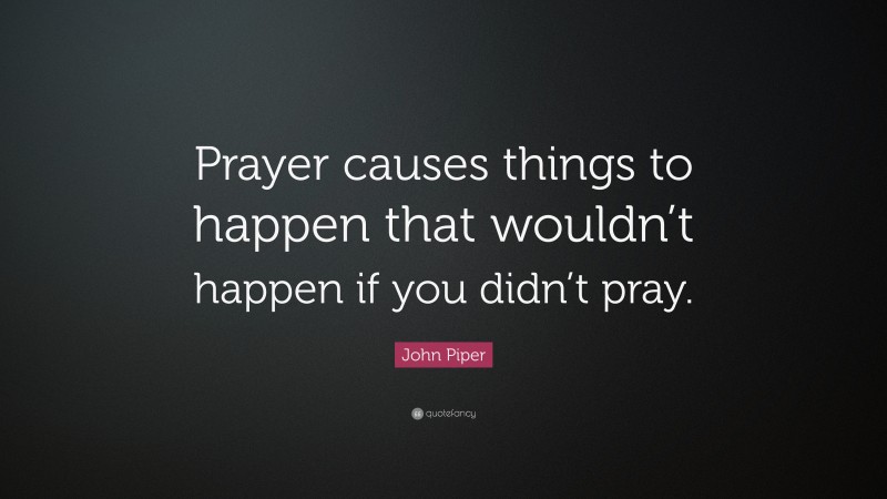 John Piper Quote: “Prayer causes things to happen that wouldn’t happen if you didn’t pray.”