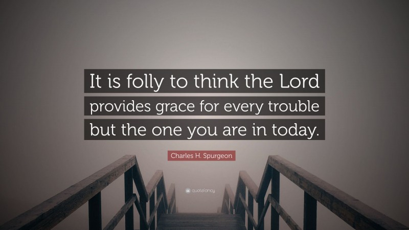 Charles H. Spurgeon Quote: “It is folly to think the Lord provides grace for every trouble but the one you are in today.”