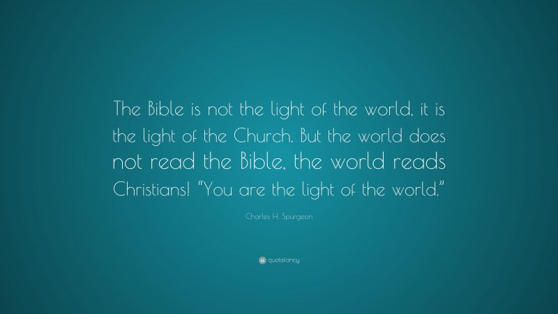Charles H. Spurgeon Quote: “The Bible is not the light of the world, it is the light of the Church. But the world does not read the Bible, the world reads Christians! “You are the light of the world.””