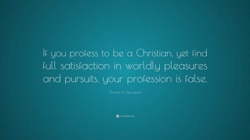 Charles H. Spurgeon Quote: “If you profess to be a Christian, yet find full satisfaction in worldly pleasures and pursuits, your profession is false.”