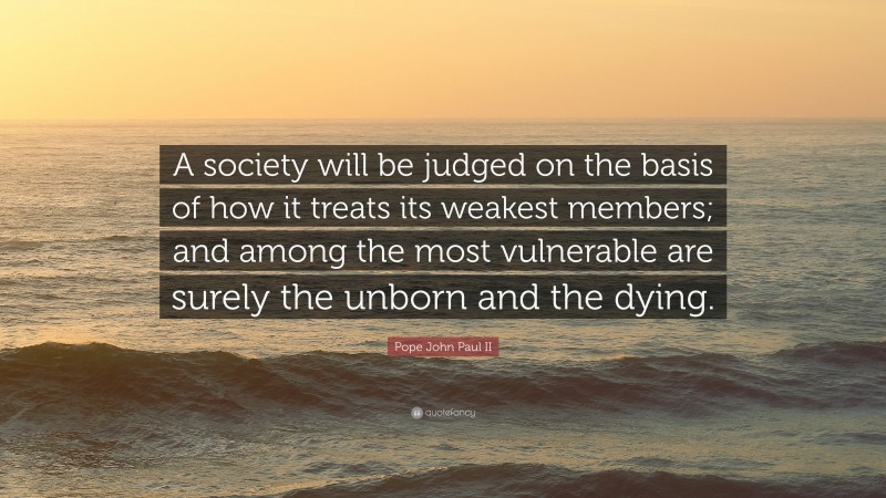 Pope John Paul II Quote: “A society will be judged on the basis of how it treats its weakest members; and among the most vulnerable are surely the unborn and the dying.”