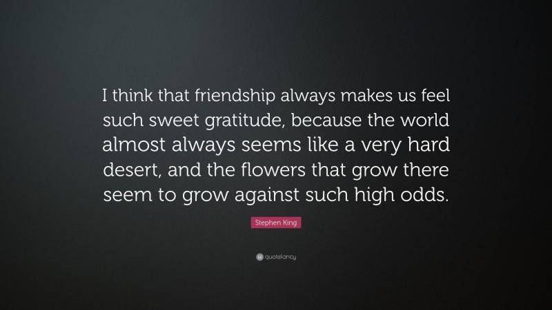 Stephen King Quote: “I think that friendship always makes us feel such sweet gratitude, because the world almost always seems like a very hard desert, and the flowers that grow there seem to grow against such high odds.”