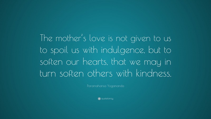 Paramahansa Yogananda Quote: “The mother’s love is not given to us to spoil us with indulgence, but to soften our hearts, that we may in turn soften others with kindness.”