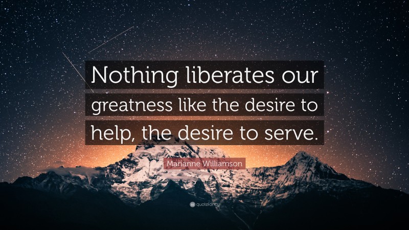 Marianne Williamson Quote: “Nothing liberates our greatness like the desire to help, the desire to serve.”