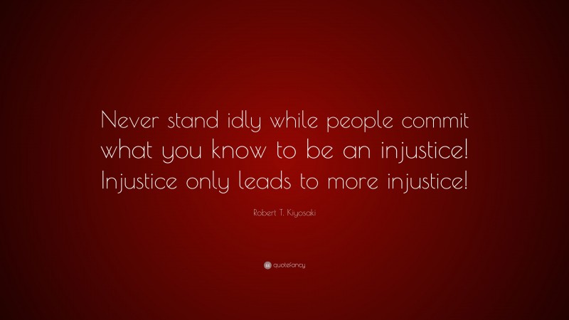 Robert T. Kiyosaki Quote: “Never stand idly while people commit what you know to be an injustice! Injustice only leads to more injustice!”