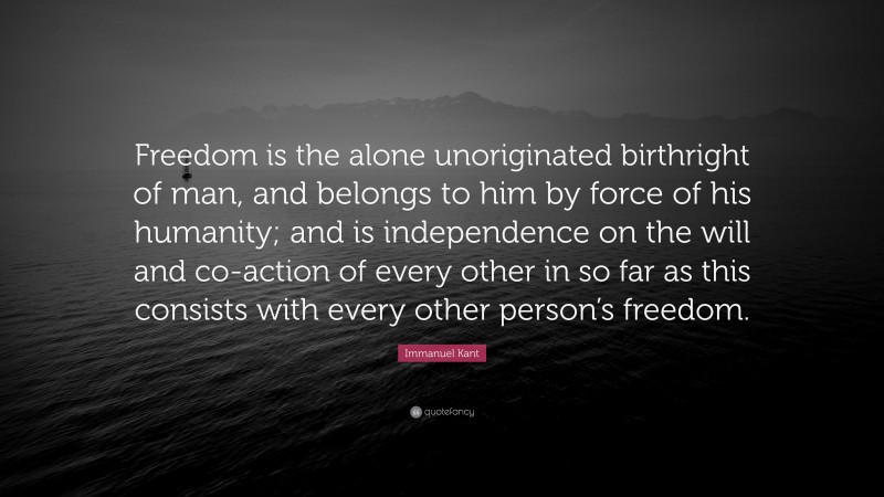Immanuel Kant Quote: “Freedom is the alone unoriginated birthright of man, and belongs to him by force of his humanity; and is independence on the will and co-action of every other in so far as this consists with every other person’s freedom.”