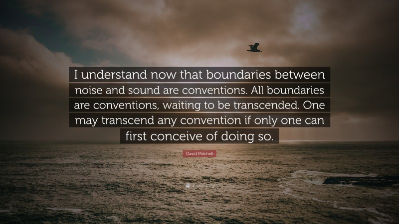 David Mitchell Quote: “I understand now that boundaries between noise and sound are conventions. All boundaries are conventions, waiting to be transcended. One may transcend any convention if only one can first conceive of doing so.”