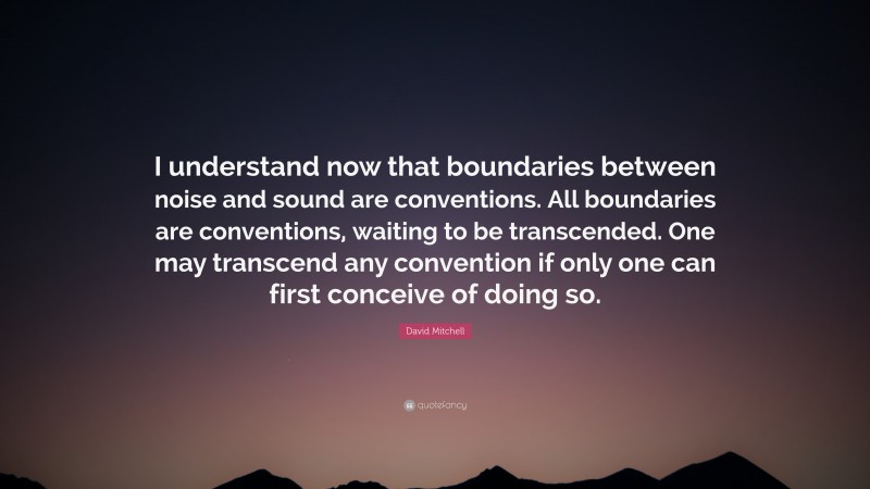 David Mitchell Quote: “I understand now that boundaries between noise and sound are conventions. All boundaries are conventions, waiting to be transcended. One may transcend any convention if only one can first conceive of doing so.”