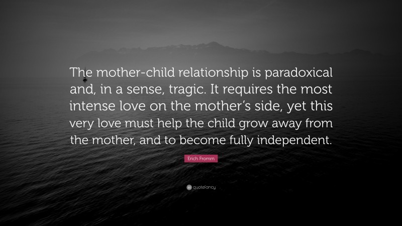 Erich Fromm Quote: “The mother-child relationship is paradoxical and, in a sense, tragic. It requires the most intense love on the mother’s side, yet this very love must help the child grow away from the mother, and to become fully independent.”