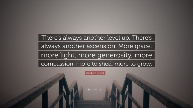 Elizabeth Gilbert Quote: “There’s always another level up. There’s always another ascension. More grace, more light, more generosity, more compassion, more to shed, more to grow.”