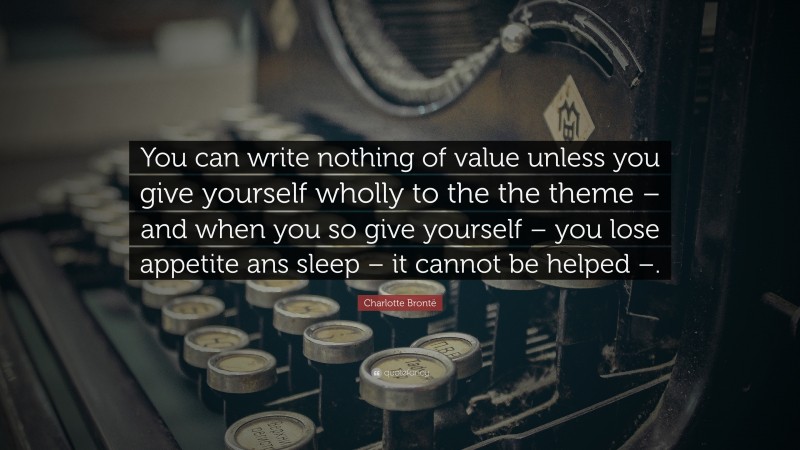 Charlotte Brontë Quote: “You can write nothing of value unless you give yourself wholly to the the theme – and when you so give yourself – you lose appetite ans sleep – it cannot be helped –.”