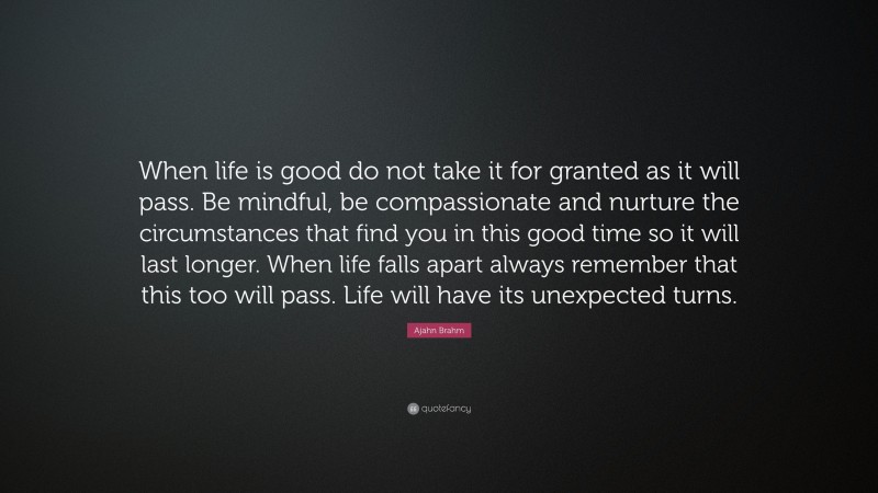 Ajahn Brahm Quote: “When life is good do not take it for granted as it will pass. Be mindful, be compassionate and nurture the circumstances that find you in this good time so it will last longer. When life falls apart always remember that this too will pass. Life will have its unexpected turns.”