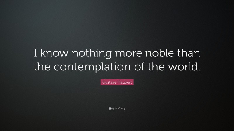 Gustave Flaubert Quote: “I know nothing more noble than the contemplation of the world.”