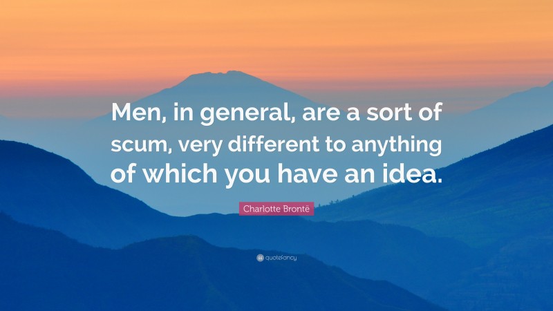 Charlotte Brontë Quote: “Men, in general, are a sort of scum, very different to anything of which you have an idea.”