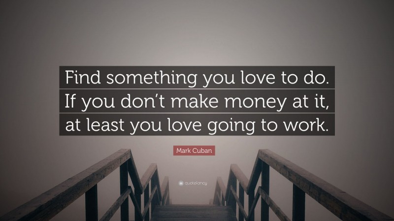 Mark Cuban Quote: “Find something you love to do. If you don’t make money at it, at least you love going to work.”