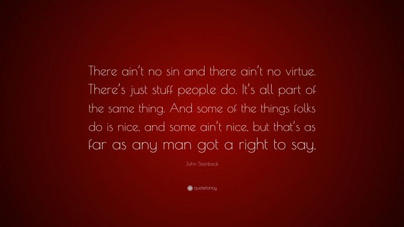 John Steinbeck Quote: “There ain’t no sin and there ain’t no virtue. There’s just stuff people do. It’s all part of the same thing. And some of the things folks do is nice, and some ain’t nice, but that’s as far as any man got a right to say.”