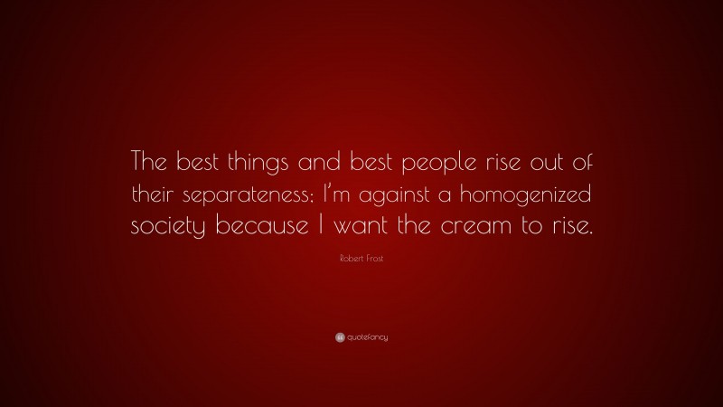 Robert Frost Quote: “The best things and best people rise out of their separateness; I’m against a homogenized society because I want the cream to rise.”