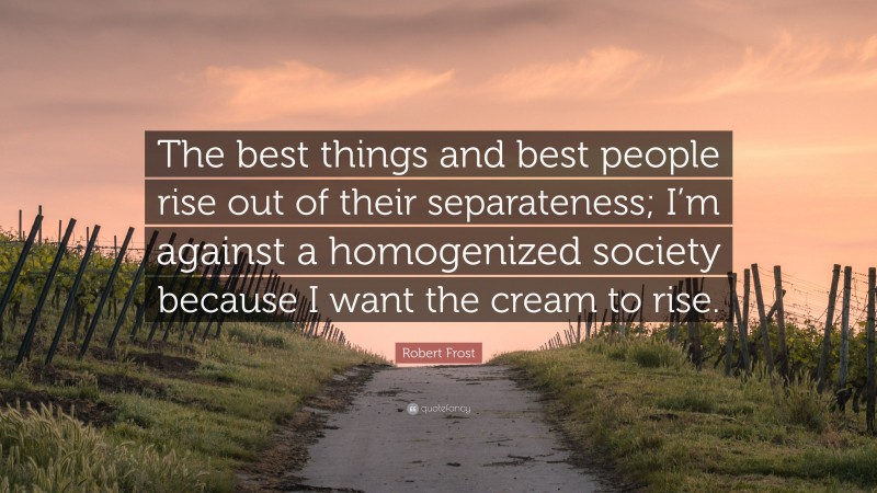 Robert Frost Quote: “The best things and best people rise out of their separateness; I’m against a homogenized society because I want the cream to rise.”