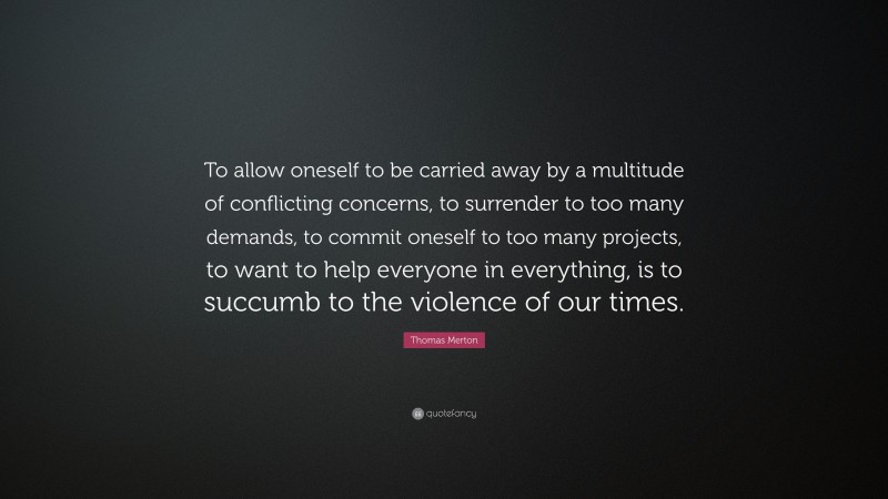 Thomas Merton Quote: “To allow oneself to be carried away by a multitude of conflicting concerns, to surrender to too many demands, to commit oneself to too many projects, to want to help everyone in everything, is to succumb to the violence of our times.”