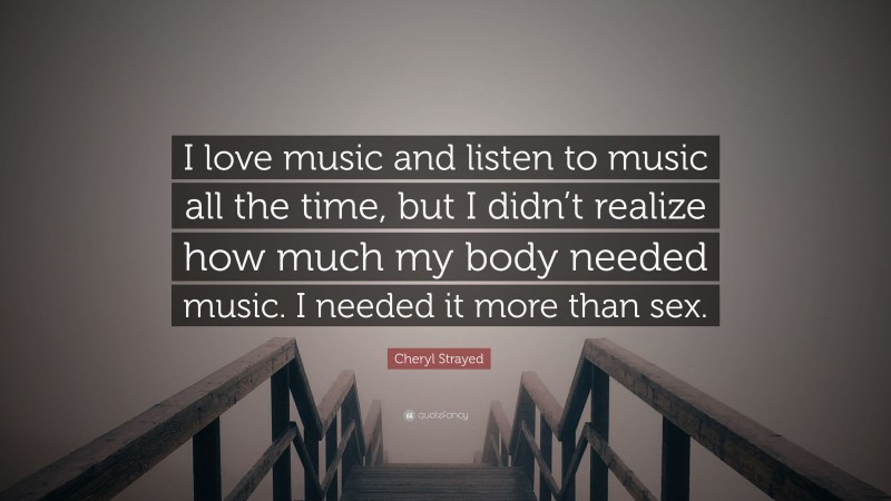 Cheryl Strayed Quote: “I love music and listen to music all the time, but I didn’t realize how much my body needed music. I needed it more than sex.”
