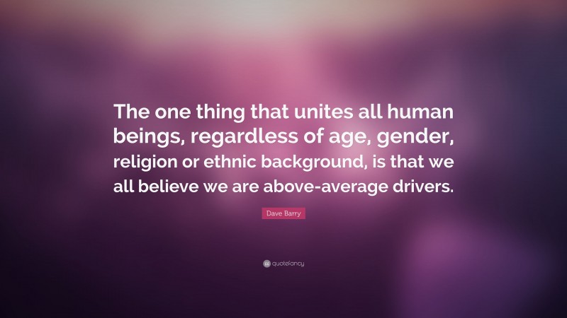 Dave Barry Quote: “The one thing that unites all human beings, regardless of age, gender, religion or ethnic background, is that we all believe we are above-average drivers.”