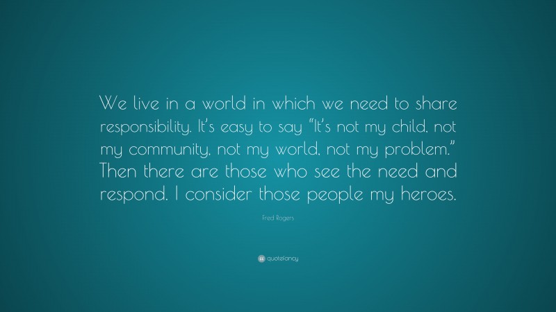 Fred Rogers Quote: “We live in a world in which we need to share responsibility. It’s easy to say “It’s not my child, not my community, not my world, not my problem.” Then there are those who see the need and respond. I consider those people my heroes.”