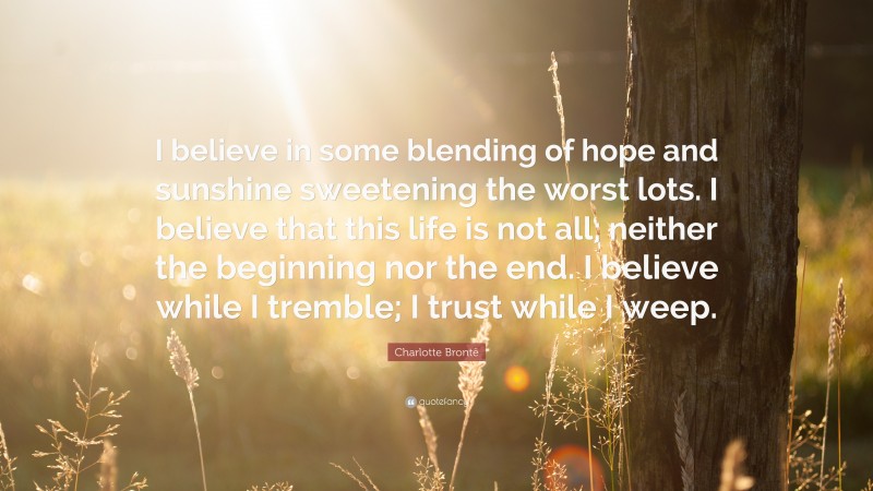 Charlotte Brontë Quote: “I believe in some blending of hope and sunshine sweetening the worst lots. I believe that this life is not all; neither the beginning nor the end. I believe while I tremble; I trust while I weep.”