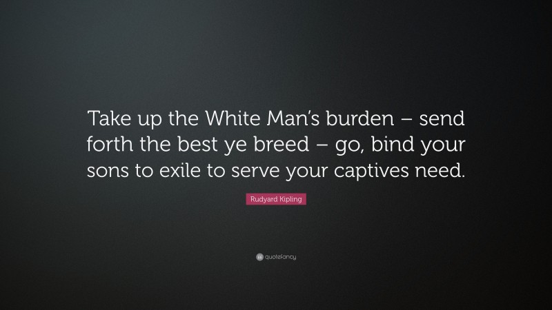 Rudyard Kipling Quote: “Take up the White Man’s burden – send forth the best ye breed – go, bind your sons to exile to serve your captives need.”