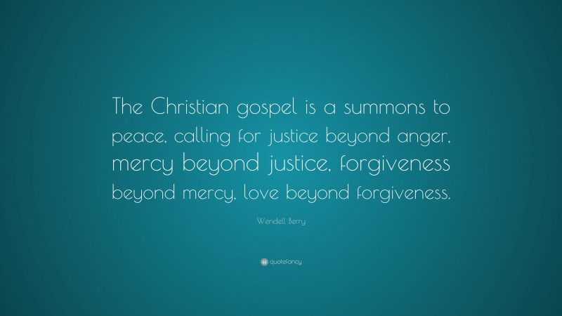 Wendell Berry Quote: “The Christian gospel is a summons to peace, calling for justice beyond anger, mercy beyond justice, forgiveness beyond mercy, love beyond forgiveness.”