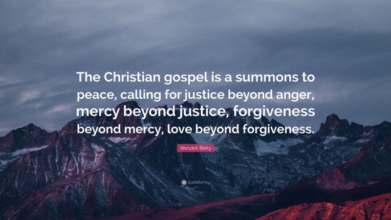 Wendell Berry Quote: “The Christian gospel is a summons to peace, calling for justice beyond anger, mercy beyond justice, forgiveness beyond mercy, love beyond forgiveness.”