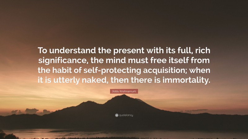 Jiddu Krishnamurti Quote: “To understand the present with its full, rich significance, the mind must free itself from the habit of self-protecting acquisition; when it is utterly naked, then there is immortality.”
